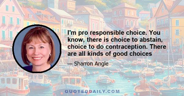 I'm pro responsible choice. You know, there is choice to abstain, choice to do contraception. There are all kinds of good choices