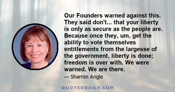 Our Founders warned against this. They said don't... that your liberty is only as secure as the people are. Because once they, um, get the ability to vote themselves entitlements from the largesse of the government,