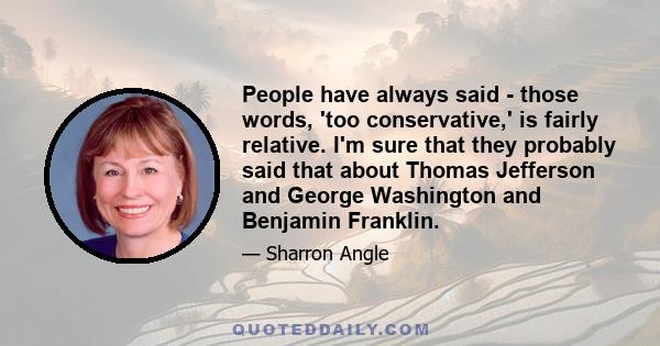 People have always said - those words, 'too conservative,' is fairly relative. I'm sure that they probably said that about Thomas Jefferson and George Washington and Benjamin Franklin.