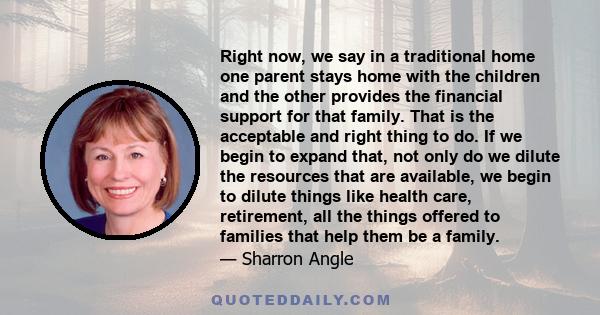 Right now, we say in a traditional home one parent stays home with the children and the other provides the financial support for that family. That is the acceptable and right thing to do. If we begin to expand that, not 