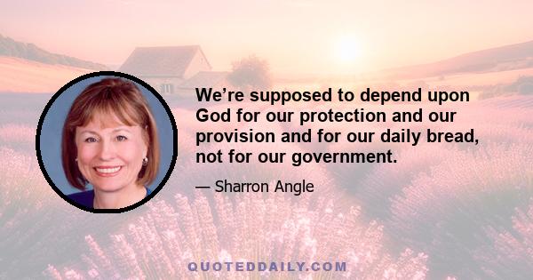 We’re supposed to depend upon God for our protection and our provision and for our daily bread, not for our government.