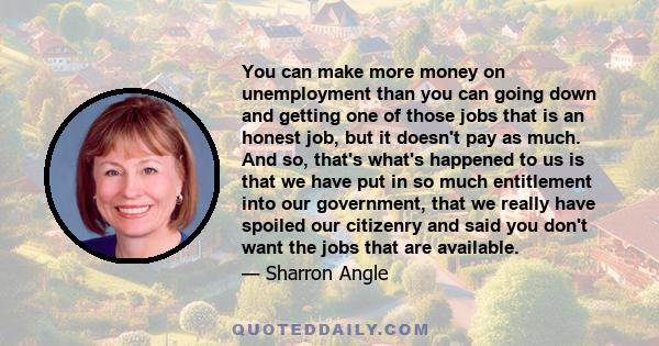 You can make more money on unemployment than you can going down and getting one of those jobs that is an honest job, but it doesn't pay as much. And so, that's what's happened to us is that we have put in so much