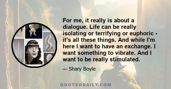 For me, it really is about a dialogue. Life can be really isolating or terrifying or euphoric - it's all these things. And while I'm here I want to have an exchange. I want something to vibrate. And I want to be really