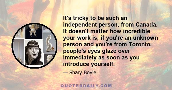 It's tricky to be such an independent person, from Canada. It doesn't matter how incredible your work is, if you're an unknown person and you're from Toronto, people's eyes glaze over immediately as soon as you