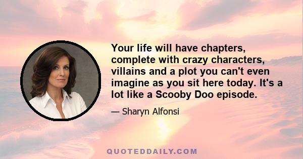 Your life will have chapters, complete with crazy characters, villains and a plot you can't even imagine as you sit here today. It's a lot like a Scooby Doo episode.