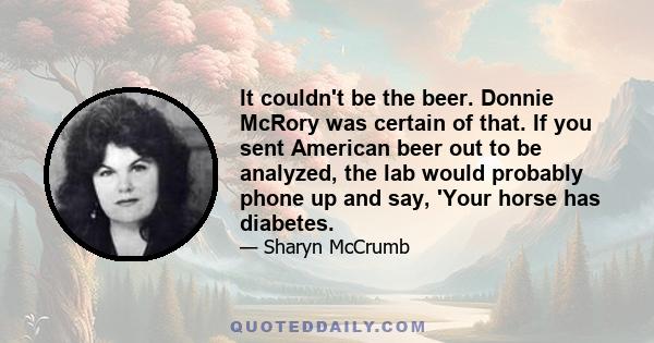 It couldn't be the beer. Donnie McRory was certain of that. If you sent American beer out to be analyzed, the lab would probably phone up and say, 'Your horse has diabetes.