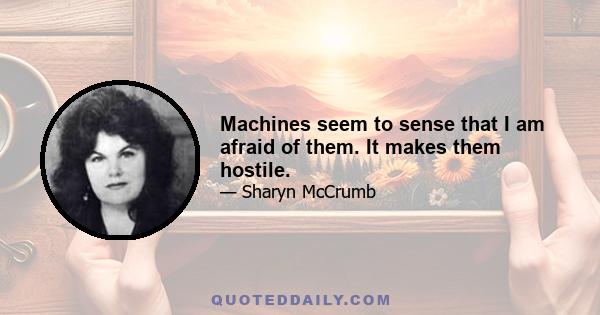 Machines seem to sense that I am afraid of them. It makes them hostile.