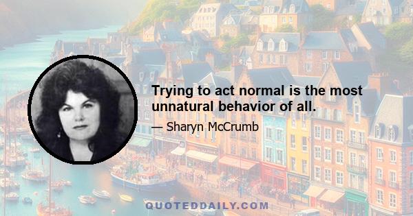 Trying to act normal is the most unnatural behavior of all.