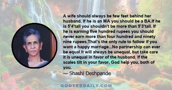 A wife should always be few feet behind her husband. If he is an MA you should be a BA.If he is 5'4'tall you shouldn't be more than 5'3'tall. If he is earning five hundred rupees you should never earn more than four