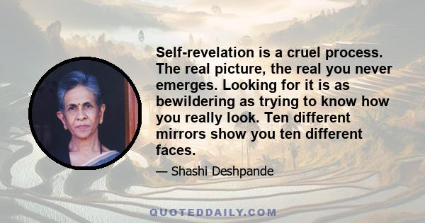 Self-revelation is a cruel process. The real picture, the real you never emerges. Looking for it is as bewildering as trying to know how you really look. Ten different mirrors show you ten different faces.