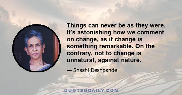 Things can never be as they were. It's astonishing how we comment on change, as if change is something remarkable. On the contrary, not to change is unnatural, against nature.