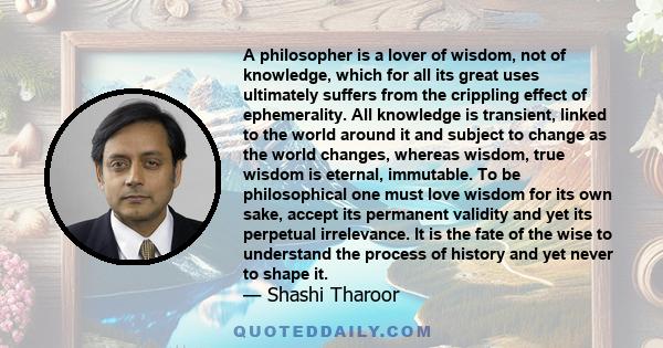 A philosopher is a lover of wisdom, not of knowledge, which for all its great uses ultimately suffers from the crippling effect of ephemerality. All knowledge is transient, linked to the world around it and subject to