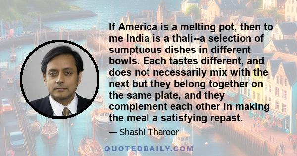 If America is a melting pot, then to me India is a thali--a selection of sumptuous dishes in different bowls. Each tastes different, and does not necessarily mix with the next but they belong together on the same plate, 