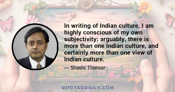 In writing of Indian culture, I am highly conscious of my own subjectivity; arguably, there is more than one Indian culture, and certainly more than one view of Indian culture.