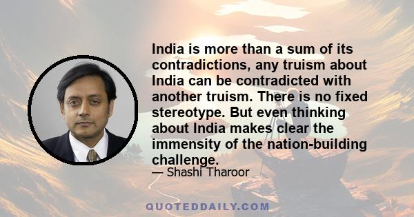 India is more than a sum of its contradictions, any truism about India can be contradicted with another truism. There is no fixed stereotype. But even thinking about India makes clear the immensity of the