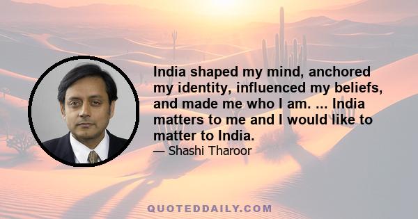 India shaped my mind, anchored my identity, influenced my beliefs, and made me who I am. ... India matters to me and I would like to matter to India.