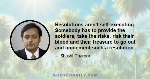 Resolutions aren't self-executing. Somebody has to provide the soldiers, take the risks, risk their blood and their treasure to go out and implement such a resolution.