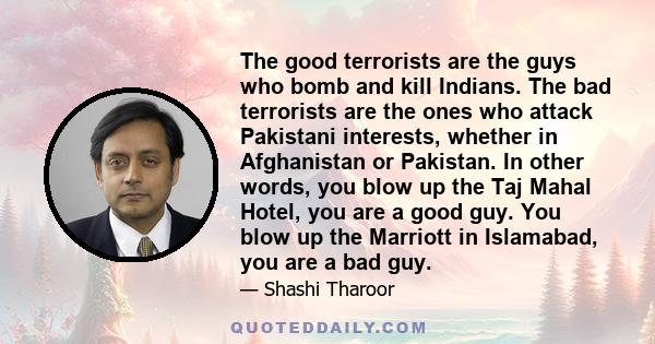 The good terrorists are the guys who bomb and kill Indians. The bad terrorists are the ones who attack Pakistani interests, whether in Afghanistan or Pakistan. In other words, you blow up the Taj Mahal Hotel, you are a