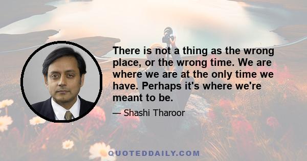 There is not a thing as the wrong place, or the wrong time. We are where we are at the only time we have. Perhaps it's where we're meant to be.