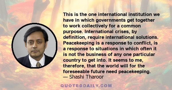 This is the one international institution we have in which governments get together to work collectively for a common purpose. International crises, by definition, require international solutions. Peacekeeping is a