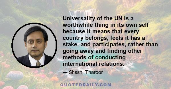 Universality of the UN is a worthwhile thing in its own self because it means that every country belongs, feels it has a stake, and participates, rather than going away and finding other methods of conducting