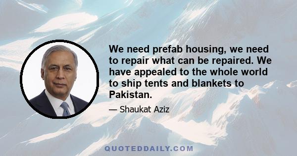 We need prefab housing, we need to repair what can be repaired. We have appealed to the whole world to ship tents and blankets to Pakistan.