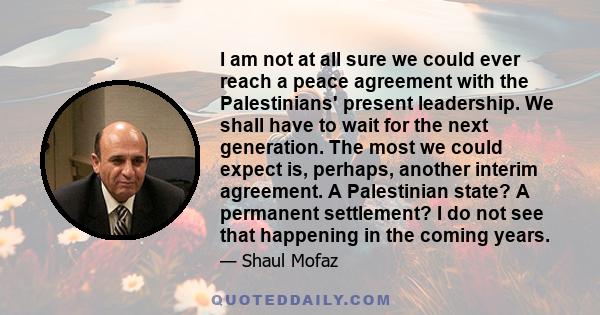 I am not at all sure we could ever reach a peace agreement with the Palestinians' present leadership. We shall have to wait for the next generation. The most we could expect is, perhaps, another interim agreement. A