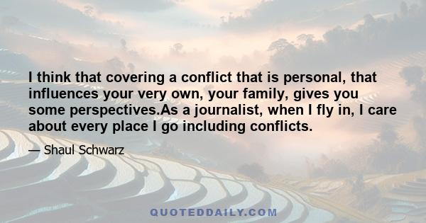 I think that covering a conflict that is personal, that influences your very own, your family, gives you some perspectives.As a journalist, when I fly in, I care about every place I go including conflicts.