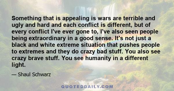 Something that is appealing is wars are terrible and ugly and hard and each conflict is different, but of every conflict I've ever gone to, I've also seen people being extraordinary in a good sense. It's not just a