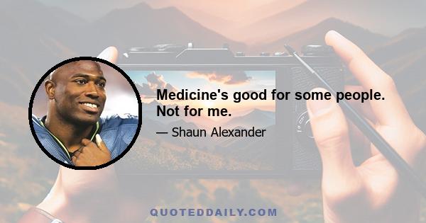 Medicine's good for some people. Not for me.