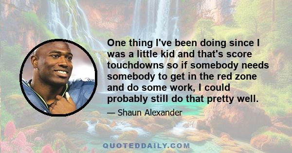 One thing I've been doing since I was a little kid and that's score touchdowns so if somebody needs somebody to get in the red zone and do some work, I could probably still do that pretty well.