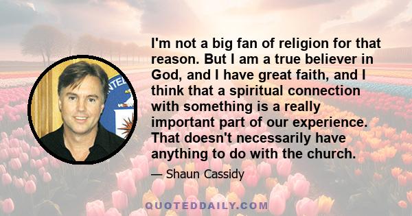 I'm not a big fan of religion for that reason. But I am a true believer in God, and I have great faith, and I think that a spiritual connection with something is a really important part of our experience. That doesn't