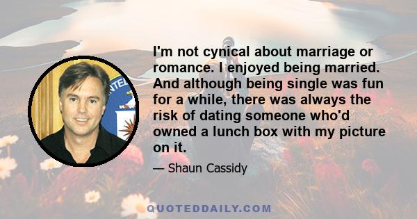 I'm not cynical about marriage or romance. I enjoyed being married. And although being single was fun for a while, there was always the risk of dating someone who'd owned a lunch box with my picture on it.