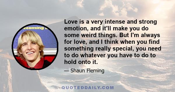 Love is a very intense and strong emotion, and it'll make you do some weird things. But I'm always for love, and I think when you find something really special, you need to do whatever you have to do to hold onto it.