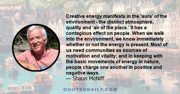 Creative energy manifests in the 'aura' of the environment - the distinct atmosphere, quality and 'air of the place.' It has a contagious effect on people. When we walk into the environment, we know immediately whether