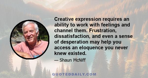 Creative expression requires an ability to work with feelings and channel them. Frustration, dissatisfaction, and even a sense of desperation may help you access an eloquence you never knew existed.