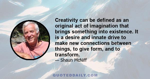 Creativity can be defined as an original act of imagination that brings something into existence. It is a desire and innate drive to make new connections between things, to give form, and to transform.