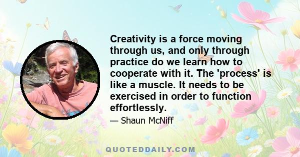 Creativity is a force moving through us, and only through practice do we learn how to cooperate with it. The 'process' is like a muscle. It needs to be exercised in order to function effortlessly.