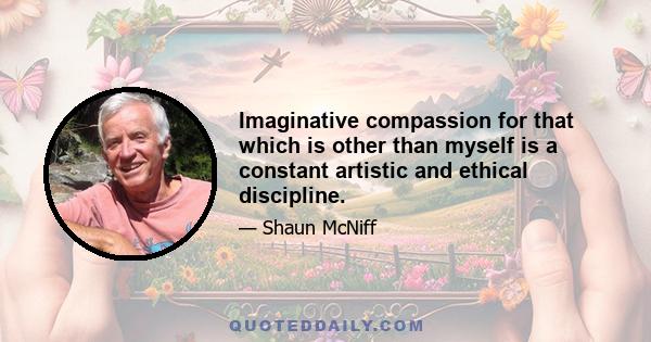 Imaginative compassion for that which is other than myself is a constant artistic and ethical discipline.