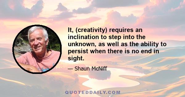 It, (creativity) requires an inclination to step into the unknown, as well as the ability to persist when there is no end in sight.