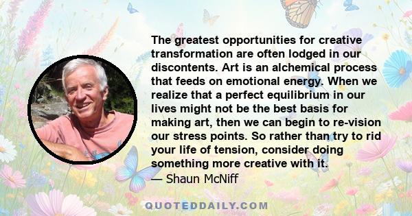 The greatest opportunities for creative transformation are often lodged in our discontents. Art is an alchemical process that feeds on emotional energy. When we realize that a perfect equilibrium in our lives might not