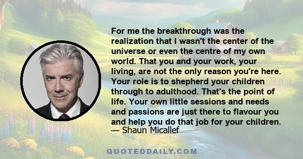 For me the breakthrough was the realization that I wasn't the center of the universe or even the centre of my own world. That you and your work, your living, are not the only reason you're here. Your role is to shepherd 