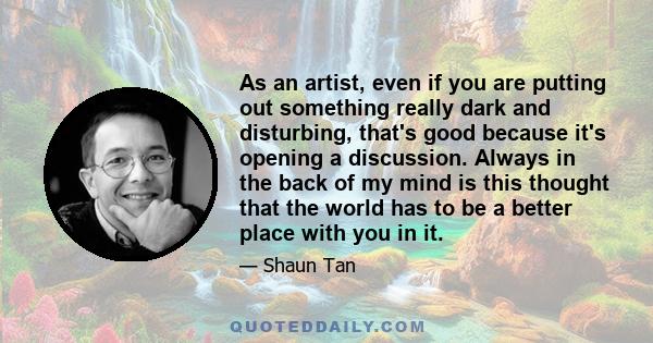 As an artist, even if you are putting out something really dark and disturbing, that's good because it's opening a discussion. Always in the back of my mind is this thought that the world has to be a better place with