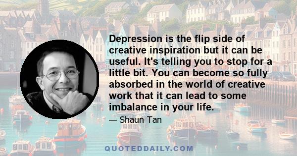 Depression is the flip side of creative inspiration but it can be useful. It's telling you to stop for a little bit. You can become so fully absorbed in the world of creative work that it can lead to some imbalance in