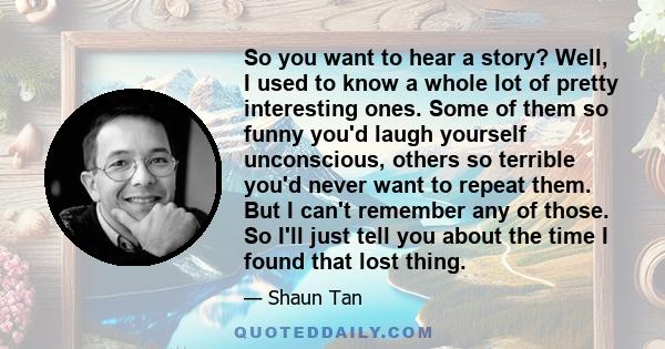 So you want to hear a story? Well, I used to know a whole lot of pretty interesting ones. Some of them so funny you'd laugh yourself unconscious, others so terrible you'd never want to repeat them. But I can't remember