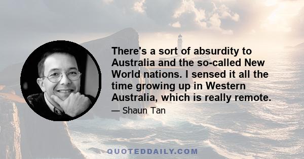 There's a sort of absurdity to Australia and the so-called New World nations. I sensed it all the time growing up in Western Australia, which is really remote.