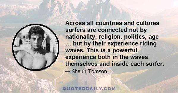 Across all countries and cultures surfers are connected not by nationality, religion, politics, age … but by their experience riding waves. This is a powerful experience both in the waves themselves and inside each