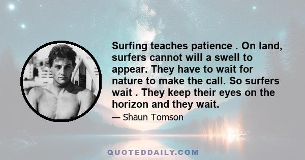 Surfing teaches patience . On land, surfers cannot will a swell to appear. They have to wait for nature to make the call. So surfers wait . They keep their eyes on the horizon and they wait.