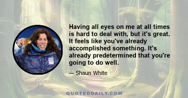 Having all eyes on me at all times is hard to deal with, but it's great. It feels like you've already accomplished something. It's already predetermined that you're going to do well.