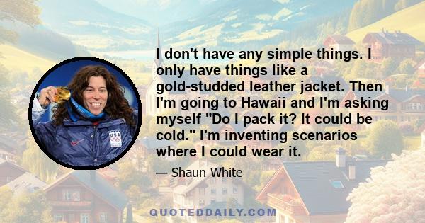 I don't have any simple things. I only have things like a gold-studded leather jacket. Then I'm going to Hawaii and I'm asking myself Do I pack it? It could be cold. I'm inventing scenarios where I could wear it.